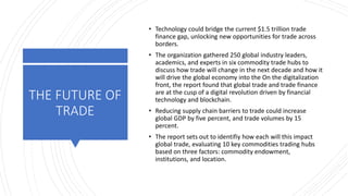 THE FUTURE OF
TRADE
• Technology could bridge the current $1.5 trillion trade
finance gap, unlocking new opportunities for trade across
borders.
• The organization gathered 250 global industry leaders,
academics, and experts in six commodity trade hubs to
discuss how trade will change in the next decade and how it
will drive the global economy into the On the digitalization
front, the report found that global trade and trade finance
are at the cusp of a digital revolution driven by financial
technology and blockchain.
• Reducing supply chain barriers to trade could increase
global GDP by five percent, and trade volumes by 15
percent.
• The report sets out to identifiy how each will this impact
global trade, evaluating 10 key commodities trading hubs
based on three factors: commodity endowment,
institutions, and location.
 