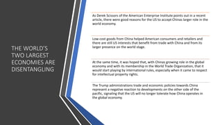 THE WORLD’S
TWO LARGEST
ECONOMIES ARE
DISENTANGLING
As Derek Scissors of the American Enterprise Institute points out in a recent
article, there were good reasons for the US to accept Chinas larger role in the
world economy.
Low-cost goods from China helped American consumers and retailers and
there are still US interests that benefit from trade with China and from its
larger presence on the world stage.
At the same time, it was hoped that, with Chinas growing role in the global
economy and with its membership in the World Trade Organization, that it
would start playing by international rules, especially when it came to respect
for intellectual property rights.
The Trump administrations trade and economic policies towards China
represent a negative reaction to developments on the other side of the
pacific, signaling that the US will no longer tolerate how China operates in
the global economy.
 
