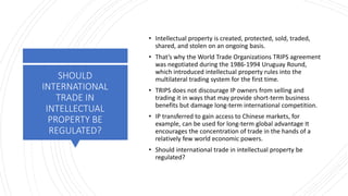 SHOULD
INTERNATIONAL
TRADE IN
INTELLECTUAL
PROPERTY BE
REGULATED?
• Intellectual property is created, protected, sold, traded,
shared, and stolen on an ongoing basis.
• That’s why the World Trade Organizations TRIPS agreement
was negotiated during the 1986-1994 Uruguay Round,
which introduced intellectual property rules into the
multilateral trading system for the first time.
• TRIPS does not discourage IP owners from selling and
trading it in ways that may provide short-term business
benefits but damage long-term international competition.
• IP transferred to gain access to Chinese markets, for
example, can be used for long-term global advantage It
encourages the concentration of trade in the hands of a
relatively few world economic powers.
• Should international trade in intellectual property be
regulated?
 