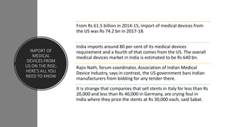 IMPORT OF
MEDICAL
DEVICES FROM
US ON THE RISE;
HERE'S ALL YOU
NEED TO KNOW
From Rs 61.5 billion in 2014-15, import of medical devices from
the US was Rs 74.2 bn in 2017-18.
India imports around 80 per cent of its medical devices
requirement and a fourth of that comes from the US. The overall
medical devices market in India is estimated to be Rs 640 bn.
Rajiv Nath, forum coordinator, Association of Indian Medical
Device Industry, says in contrast, the US government bars Indian
manufacturers from bidding for any tender there.
It is strange that companies that sell stents in Italy for less than Rs
20,000 and less than Rs 40,000 in Germany, are crying foul in
India where they price the stents at Rs 30,000 each, said Sabat.
 