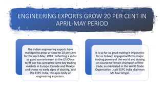 ENGINEERING EXPORTS GROW 20 PER CENT IN
APRIL-MAY PERIOD
The Indian engineering exports have
managed to grow by close to 20 per cent
for the April-May, 2018 , reflecting a so far
so good scenario even as the US China
tariff war has spread to some key trading
markets in Europe, Canada and Mexico
and shows no early signs of abating, said
the EEPC India, the apex body of
engineering exporters.
It is so far so good making it imperative
for us to keep engaged with the major
trading powers of the world and staying
on course to remain champion of free
trade, as mandated in the World Trade
Organisation , said EEPC India chairman
Mr Ravi Sehgal.
 