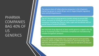 PHARMA
COMPANIES
BAG 40% OF
US
GENERICS
The volume share of Indian pharma companies in the US generic
market has grown to nearly 40 per cent in August despite regulatory
woes and pricing pressures.
The US, the most lucrative generics market valued at around $60
billion, accounts for 40-60 per cent of revenues of most domestic
companies including Sun Pharma, Cipla, Lupin and Aurobindo with an
overall share of around $10 billion.
Not only have drug approvals of plain-vanilla generics surged in the US,
but an increasing number of domestic companies are manufacturing
complex first generic products.
PwC India leader Sujay Shetty says complex generics and speciality
products, which are difficult to manufacture, and niche drugs could
add value for domestic companies in the near to mid-term as they are
more resilient to pricing pressure.
 