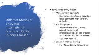 Different Modes of
entry into
international
business – by Mr.
Puneet Thakkar - 2
• Specialized entry modes
• Management contracts
• E.g: schools, colleges, hospitals
have contracts with cafeteria
outside.
• Turnkey projects
• Based on timelines, owns
overall design and
implementation of the project
and delivers to the contractee.
• E.g: TnM models.
• Contract manufacturing
• E.g: Apple Inc. with Foxconn.
 