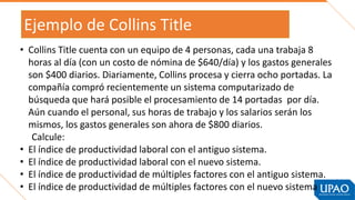 Ejemplo de Collins Title
• Collins Title cuenta con un equipo de 4 personas, cada una trabaja 8
horas al día (con un costo de nómina de $640/día) y los gastos generales
son $400 diarios. Diariamente, Collins procesa y cierra ocho portadas. La
compañía compró recientemente un sistema computarizado de
búsqueda que hará posible el procesamiento de 14 portadas por día.
Aún cuando el personal, sus horas de trabajo y los salarios serán los
mismos, los gastos generales son ahora de $800 diarios.
Calcule:
• El índice de productividad laboral con el antiguo sistema.
• El índice de productividad laboral con el nuevo sistema.
• El índice de productividad de múltiples factores con el antiguo sistema.
• El índice de productividad de múltiples factores con el nuevo sistema
 