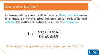 ¿Qué es eficiencia física?
En términos de ingeniería, la eficiencia es la relación aritmética entre
la cantidad de materia prima existente en la producción total
obtenida y la cantidad de materia prima o insumo empleados.
Eficiencia física por que debe ser menor o igual que uno ( Ef=< 1)?
Ef =
Salida útil de MP
Entrada de MP
 