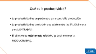 Qué es la productividad?
• La productividad es un parámetro para control la producción.
• La productividad es la relación que existe entre las SALIDAS y una
o más ENTRADAS.
• El objetivo es mejorar esta relación, es decir mejorar la
PRODUCTIVIDAD.
 
