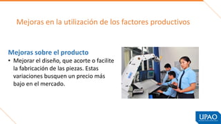 Mejoras en la utilización de los factores productivos
Mejoras sobre el producto
• Mejorar el diseño, que acorte o facilite
la fabricación de las piezas. Estas
variaciones busquen un precio más
bajo en el mercado.
 