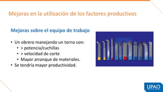 Mejoras en la utilización de los factores productivos
Mejoras sobre el equipo de trabajo
• Un obrero manejando un torno con:
• > potencia/cuchillas
• > velocidad de corte
• Mayor arranque de materiales.
• Se tendría mayor productividad.
 