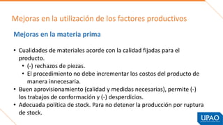 Mejoras en la utilización de los factores productivos
Mejoras en la materia prima
• Cualidades de materiales acorde con la calidad fijadas para el
producto.
• (-) rechazos de piezas.
• El procedimiento no debe incrementar los costos del producto de
manera innecesaria.
• Buen aprovisionamiento (calidad y medidas necesarias), permite (-)
los trabajos de conformación y (-) desperdicios.
• Adecuada política de stock. Para no detener la producción por ruptura
de stock.
 