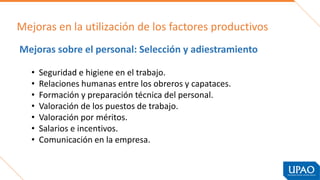 Mejoras en la utilización de los factores productivos
Mejoras sobre el personal: Selección y adiestramiento
• Seguridad e higiene en el trabajo.
• Relaciones humanas entre los obreros y capataces.
• Formación y preparación técnica del personal.
• Valoración de los puestos de trabajo.
• Valoración por méritos.
• Salarios e incentivos.
• Comunicación en la empresa.
 