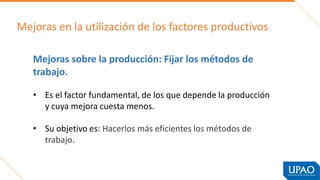 Mejoras en la utilización de los factores productivos
Mejoras sobre la producción: Fijar los métodos de
trabajo.
• Es el factor fundamental, de los que depende la producción
y cuya mejora cuesta menos.
• Su objetivo es: Hacerlos más eficientes los métodos de
trabajo.
 