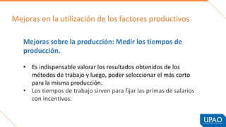 Mejoras en la utilización de los factores productivos
Mejoras sobre la producción: Medir los tiempos de
producción.
La medida de los tiempos de trabajo
• Es indispensable valorar los resultados obtenidos de los
métodos de trabajo y luego, poder seleccionar el más corto
para la misma producción.
• Los tiempos de trabajo sirven para fijar las primas de salarios
con incentivos.
 
