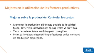 Mejoras en la utilización de los factores productivos
Mejoras sobre la producción: Controlar los costos.
• Mantener la producción al (-) costo posible de la calidad
fijada, advierte las desviaciones costos reales vs previstos.
• Y nos permite obtener los datos para corregirlos.
• Incluso: Sirve para descubrir imperfecciones de los métodos
de producción empleados.
 