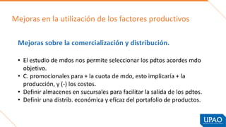 Mejoras en la utilización de los factores productivos
Mejoras sobre la comercialización y distribución.
• El estudio de mdos nos permite seleccionar los pdtos acordes mdo
objetivo.
• C. promocionales para + la cuota de mdo, esto implicaría + la
producción, y (-) los costos.
• Definir almacenes en sucursales para facilitar la salida de los pdtos.
• Definir una distrib. económica y eficaz del portafolio de productos.
 