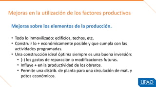 Mejoras en la utilización de los factores productivos
Mejoras sobre los elementos de la producción.
• Todo lo inmovilizado: edificios, techos, etc.
• Construir lo + económicamente posible y que cumpla con las
actividades programadas.
• Una construcción ideal óptima siempre es una buena inversión:
• (-) los gastos de reparación o modificaciones futuras.
• Influye + en la productividad de los obreros.
• Permite una distrib. de planta para una circulación de mat. y
pdtos económicos.
 