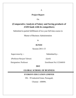A
Project Report
On
(Comparative Analysis of Salary and Saving products of
AXIS bank with its competitors)
Submitted in partial fulfillment of two year full time course in
Master of Business Administration
to
IGNOU
Session 2011-13
Supervision by :- Submitted by:-
(Professor Ravjeet Talwar) (Jyoti)
Designation: Professor Enrollment No:112166010
2012
GLOBAL SCHOOL OF BUSINESS
EVERONN EDUCATION LIMITED
#96 – 99 industrial Estate, Perungudi,
Chennai – 600096.
 
