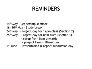 REMINDERS
14th May -Leadership seminar
16- 20th May – Study break
24th May - Project day for 12pm class (Section 2)
25th May - Project day for 8am class (section 1)
- setup from 8am onwards
- project time – 10am-3pm
1st June - Presentation & report submission day
 
