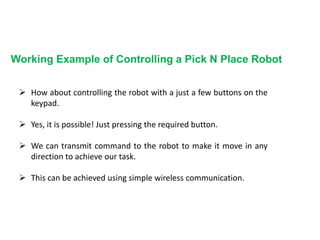 Working Example of Controlling a Pick N Place Robot
 How about controlling the robot with a just a few buttons on the
keypad.
 Yes, it is possible! Just pressing the required button.
 We can transmit command to the robot to make it move in any
direction to achieve our task.
 This can be achieved using simple wireless communication.
 