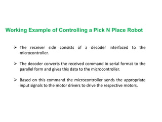 Working Example of Controlling a Pick N Place Robot
 The receiver side consists of a decoder interfaced to the
microcontroller.
 The decoder converts the received command in serial format to the
parallel form and gives this data to the microcontroller.
 Based on this command the microcontroller sends the appropriate
input signals to the motor drivers to drive the respective motors.
 