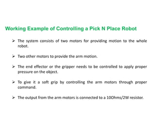 Working Example of Controlling a Pick N Place Robot
 The system consists of two motors for providing motion to the whole
robot.
 Two other motors to provide the arm motion.
 The end effector or the gripper needs to be controlled to apply proper
pressure on the object.
 To give it a soft grip by controlling the arm motors through proper
command.
 The output from the arm motors is connected to a 10Ohms/2W resistor.
 
