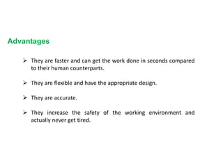 Advantages
 They are faster and can get the work done in seconds compared
to their human counterparts.
 They are flexible and have the appropriate design.
 They are accurate.
 They increase the safety of the working environment and
actually never get tired.
 