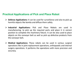 Practical Applications of Pick and Place Robot
 Defense Applications: It can be used for surveillance and also to pick up
harmful objects like bombs and diffuse them safely.
 Industrial Applications: Pick and Place Robots are used in
manufacturing, to pick up the required parts and place it in correct
position to complete the machinery fixture. It can be also used to place
objects on the conveyer belt as well as pick up defective products from
the conveyer belt.
 Medical Applications: These robots can be used in various surgical
operations like in joint replacement operations, orthopaedic and internal
surgery operations. It performs the operations with more precision and
accuracy.
 
