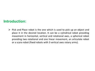 Introduction:
 Pick and Place robot is the one which is used to pick up an object and
place it in the desired location. It can be a cylindrical robot providing
movement in horizontal, vertical and rotational axes, a spherical robot
providing two rotational and one linear movement, an articulate robot
or a scara robot (fixed robots with 3 vertical axes rotary arms).
 