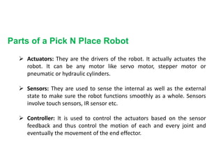 Parts of a Pick N Place Robot
 Actuators: They are the drivers of the robot. It actually actuates the
robot. It can be any motor like servo motor, stepper motor or
pneumatic or hydraulic cylinders.
 Sensors: They are used to sense the internal as well as the external
state to make sure the robot functions smoothly as a whole. Sensors
involve touch sensors, IR sensor etc.
 Controller: It is used to control the actuators based on the sensor
feedback and thus control the motion of each and every joint and
eventually the movement of the end effector.
 