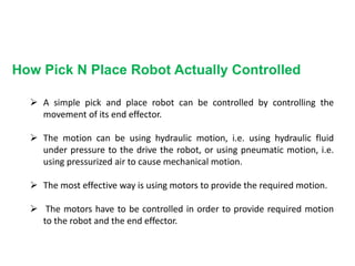How Pick N Place Robot Actually Controlled
 A simple pick and place robot can be controlled by controlling the
movement of its end effector.
 The motion can be using hydraulic motion, i.e. using hydraulic fluid
under pressure to the drive the robot, or using pneumatic motion, i.e.
using pressurized air to cause mechanical motion.
 The most effective way is using motors to provide the required motion.
 The motors have to be controlled in order to provide required motion
to the robot and the end effector.
 