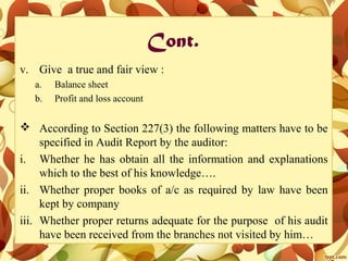 Cont.
v. Give a true and fair view :
a. Balance sheet
b. Profit and loss account
 According to Section 227(3) the following matters have to be
specified in Audit Report by the auditor:
i. Whether he has obtain all the information and explanations
which to the best of his knowledge….
ii. Whether proper books of a/c as required by law have been
kept by company
iii. Whether proper returns adequate for the purpose of his audit
have been received from the branches not visited by him…
 