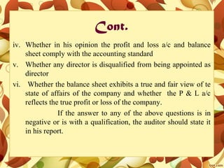 Cont.
iv. Whether in his opinion the profit and loss a/c and balance
sheet comply with the accounting standard
v. Whether any director is disqualified from being appointed as
director
vi. Whether the balance sheet exhibits a true and fair view of te
state of affairs of the company and whether the P & L a/c
reflects the true profit or loss of the company.
If the answer to any of the above questions is in
negative or is with a qualification, the auditor should state it
in his report.
 