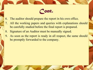 Cont.
6. The auditor should prepare the report in his own office.
7. All the working papers and queries with explanations should
be carefully studied before the final report is prepared.
8. Signature of an Auditor must be manually signed.
9. As soon as the report is ready in all respect, the same should
be promptly forwarded to the company.
 