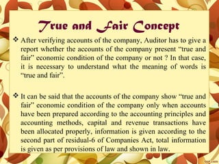 True and Fair Concept
 After verifying accounts of the company, Auditor has to give a
report whether the accounts of the company present “true and
fair” economic condition of the company or not ? In that case,
it is necessary to understand what the meaning of words is
“true and fair”.
 It can be said that the accounts of the company show “true and
fair” economic condition of the company only when accounts
have been prepared according to the accounting principles and
accounting methods, capital and revenue transactions have
been allocated properly, information is given according to the
second part of residual-6 of Companies Act, total information
is given as per provisions of law and shown in law.
 
