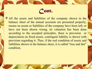Cont.
 All the assets and liabilities of the company shown in the
balance sheet of the annual accounts are presented properly,
means no assets or liabilities of the company have been left, or
have not been shown wrong, its valuation has been done
according to the accepted principles, there is provision or
depreciation on fixed assets, contingent liability is shown with
provision regarding it. Thus, if the real condition of assets and
liabilities shown in the balance sheet, it is called “true and fair”
condition.
 