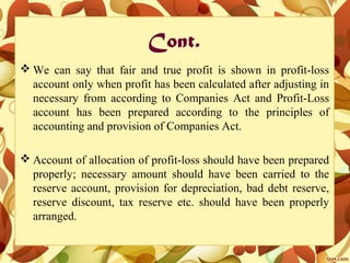 Cont.
 We can say that fair and true profit is shown in profit-loss
account only when profit has been calculated after adjusting in
necessary from according to Companies Act and Profit-Loss
account has been prepared according to the principles of
accounting and provision of Companies Act.
 Account of allocation of profit-loss should have been prepared
properly; necessary amount should have been carried to the
reserve account, provision for depreciation, bad debt reserve,
reserve discount, tax reserve etc. should have been properly
arranged.
 