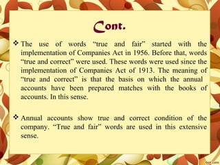Cont.
 The use of words “true and fair” started with the
implementation of Companies Act in 1956. Before that, words
“true and correct” were used. These words were used since the
implementation of Companies Act of 1913. The meaning of
“true and correct” is that the basis on which the annual
accounts have been prepared matches with the books of
accounts. In this sense.
 Annual accounts show true and correct condition of the
company. “True and fair” words are used in this extensive
sense.
 