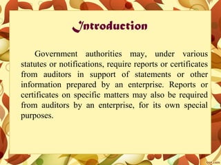 Introduction
Government authorities may, under various
statutes or notifications, require reports or certificates
from auditors in support of statements or other
information prepared by an enterprise. Reports or
certificates on specific matters may also be required
from auditors by an enterprise, for its own special
purposes.
 