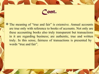 Cont.
 The meaning of “true and fair” is extensive. Annual accounts
are true only with reference to books of accounts. Not only are
these accounting books also truly transparent but transactions
in it are regarding business; are authentic, true and written
truly. In this sense, fairness of transactions is presented by
words “true and fair”.
 