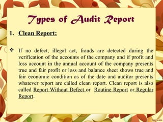 Types of Audit Report
1. Clean Report:
 If no defect, illegal act, frauds are detected during the
verification of the accounts of the company and if profit and
loss account in the annual account of the company presents
true and fair profit or loss and balance sheet shows true and
fair economic condition as of the date and auditor presents
whatever report are called clean report. Clean report is also
called Report Without Defect or Routine Report or Regular
Report.
 