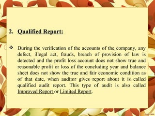 2. Qualified Report:
 During the verification of the accounts of the company, any
defect, illegal act, frauds, breach of provision of law is
detected and the profit loss account does not show true and
reasonable profit or loss of the concluding year and balance
sheet does not show the true and fair economic condition as
of that date, when auditor gives report about it is called
qualified audit report. This type of audit is also called
Improved Report or Limited Report.
 