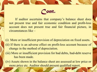 Cont.
If auditor ascertains that company’s balance sheet does
not present true and fair economic condition and profit-loss
account does not present true and fair financial picture, in
circumstances like –
(i) More or insufficient provision of depreciation on fixed assets.
(ii) If there is an adverse effect on profit-loss account because of
change in the method of depreciation.
(iii) More or insufficient provision for bad debts, bad-debt reserve
has been made.
(iv) Assets shown in the balance sheet are assessed at low price or
more price etc. Auditor should present qualified report.
 