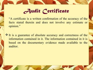 Audit Certificate
“A certificate is a written confirmation of the accuracy of the
facts stated therein and does not involve any estimate or
opinion.”
 It is a guarantee of absolute accuracy and correctness of the
information contained in it. The information contained in it is
based on the documentary evidence made available to the
auditor.
 