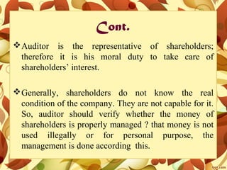 Cont.
Auditor is the representative of shareholders;
therefore it is his moral duty to take care of
shareholders’ interest.
Generally, shareholders do not know the real
condition of the company. They are not capable for it.
So, auditor should verify whether the money of
shareholders is properly managed ? that money is not
used illegally or for personal purpose, the
management is done according this.
 