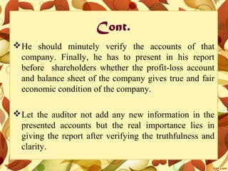 Cont.
He should minutely verify the accounts of that
company. Finally, he has to present in his report
before shareholders whether the profit-loss account
and balance sheet of the company gives true and fair
economic condition of the company.
Let the auditor not add any new information in the
presented accounts but the real importance lies in
giving the report after verifying the truthfulness and
clarity.
 