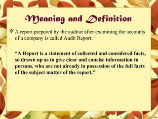 Meaning and Definition
 A report prepared by the auditor after examining the accounts
of a company is called Audit Report.
“A Report is a statement of collected and considered facts,
so drawn up as to give clear and concise information to
persons, who are not already in possession of the full facts
of the subject matter of the report.”
 