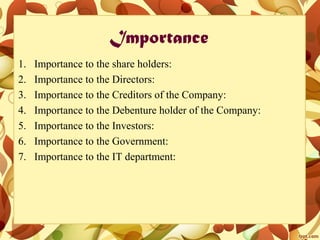 Importance
1. Importance to the share holders:
2. Importance to the Directors:
3. Importance to the Creditors of the Company:
4. Importance to the Debenture holder of the Company:
5. Importance to the Investors:
6. Importance to the Government:
7. Importance to the IT department:
 
