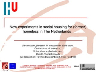 New experiments in social housing for (former)
      homeless in The Netherlands


        Lia van Doorn, professor for Innovation of Social Work,
                    Centre for social Innovation,
                   University of applied sciences,
                       Utrecht, The Netherlands
      (Co-researchers: Raymond Kloppenburg & Peter Hendriks)


         European Research Conference, Budapest, 17th September 2010
      UNDERSTANDING HOMELESSNESS AND HOUSING EXCLUSION IN THE
                                                                       ENHR
                         NEW EUROPEAN CONTEXT
 
