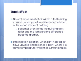 Stack Effect
 Natural movement of air within a tall building
caused by temperature difference between
outside and inside of building.
o Becomes stronger as the building gets
taller and the temperature difference
become greater.
 Stratification location: when light heated air
flows upward and reaches a point where it is
same temperature/weight as surrounding air.
 