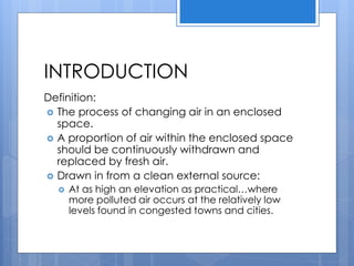 INTRODUCTION
Definition:
 The process of changing air in an enclosed
space.
 A proportion of air within the enclosed space
should be continuously withdrawn and
replaced by fresh air.
 Drawn in from a clean external source:
 At as high an elevation as practical…where
more polluted air occurs at the relatively low
levels found in congested towns and cities.
 