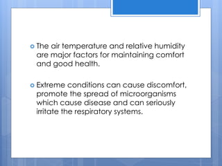  The air temperature and relative humidity
are major factors for maintaining comfort
and good health.
 Extreme conditions can cause discomfort,
promote the spread of microorganisms
which cause disease and can seriously
irritate the respiratory systems.
 